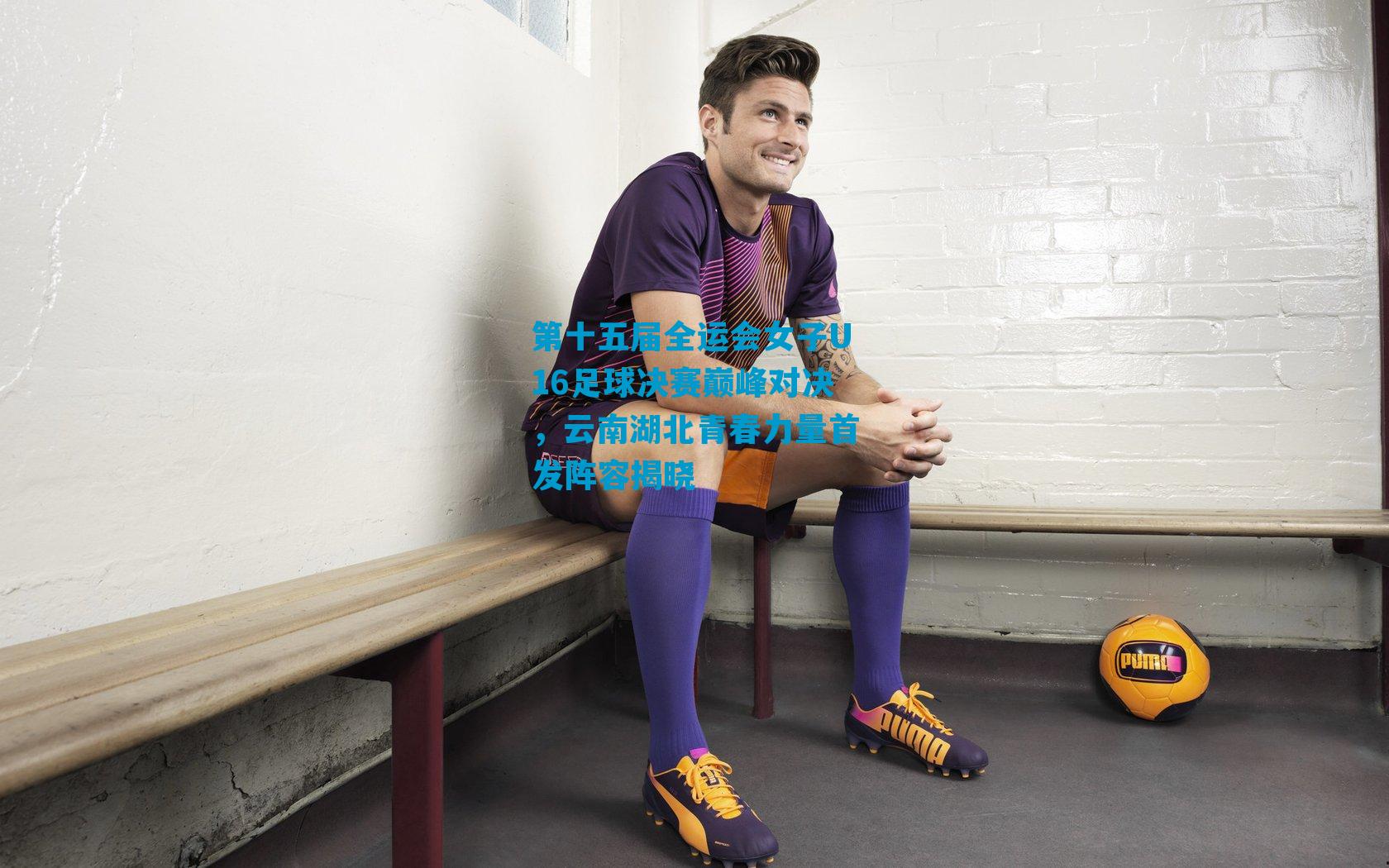 第十五届全运会女子U16足球决赛巅峰对决，云南湖北青春力量首发阵容揭晓