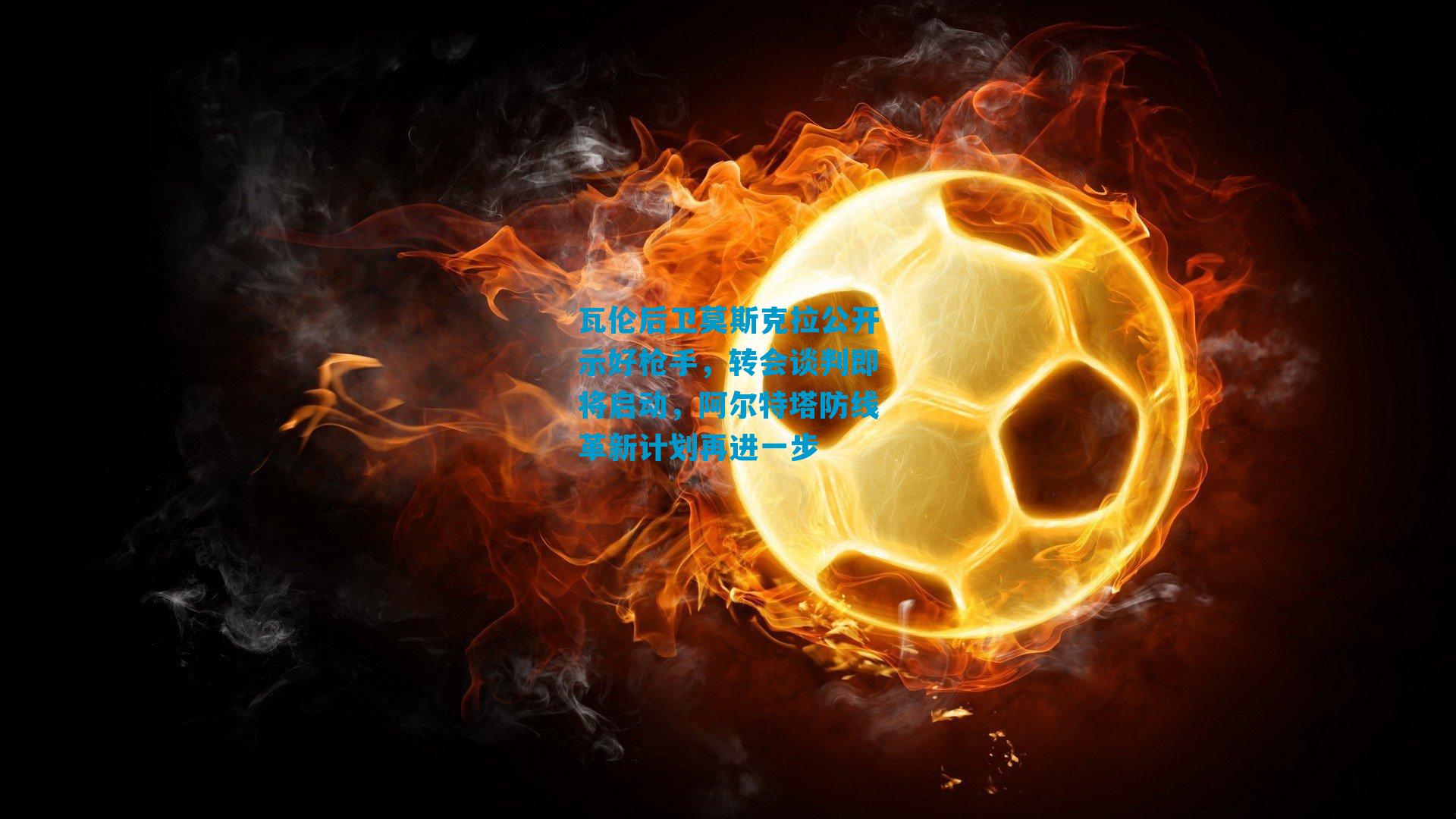 瓦伦后卫莫斯克拉公开示好枪手，转会谈判即将启动，阿尔特塔防线革新计划再进一步