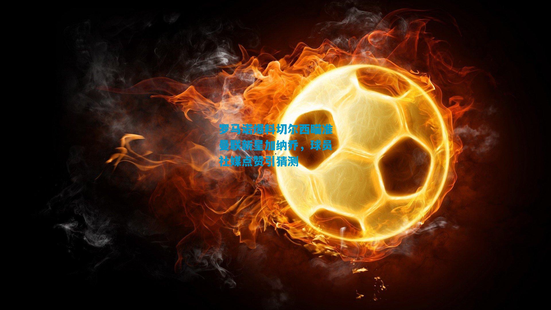 罗马诺爆料切尔西瞄准曼联新星加纳乔，球员社媒点赞引猜测